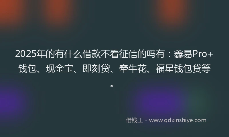 2025年的有什么借款不看征信的吗有:鑫易Pro+钱包、现金宝、即刻贷、牵牛花、福星钱包贷等。