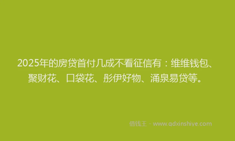 2025年的房贷首付几成不看征信有：维维钱包、聚财花、口袋花、彤伊好物、涌泉易贷等。