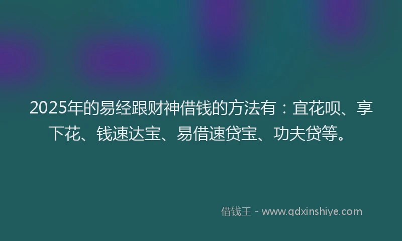 2025年的易经跟财神借钱的方法有：宜花呗、享下花、钱速达宝、易借速贷宝、功夫贷等。