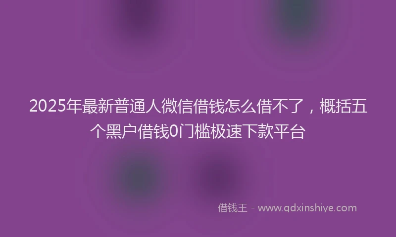 2025年最新普通人微信借钱怎么借不了，概括五个黑户借钱0门槛极速下款平台