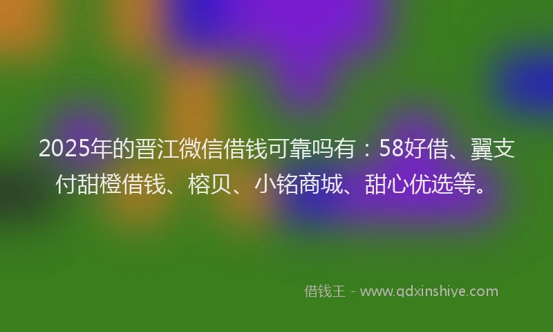 2025年的晋江微信借钱可靠吗有：58好借、翼支付甜橙借钱、榕贝、小铭商城、甜心优选等。