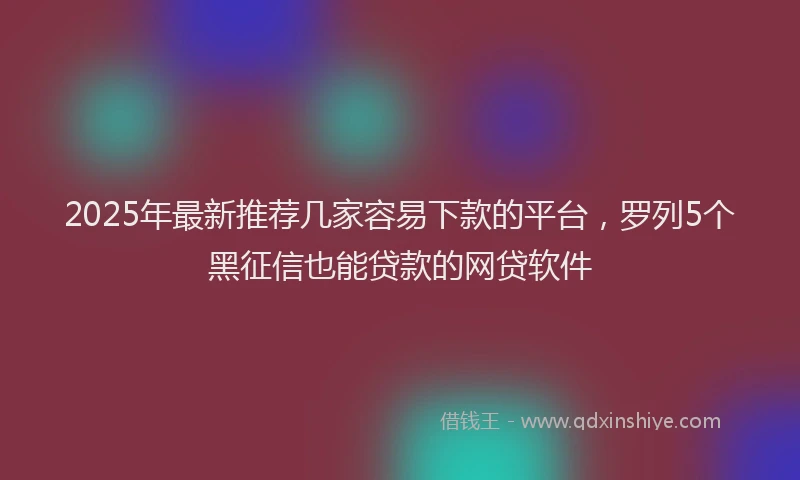 2025年最新推荐几家容易下款的平台，罗列5个黑征信也能贷款的网贷软件
