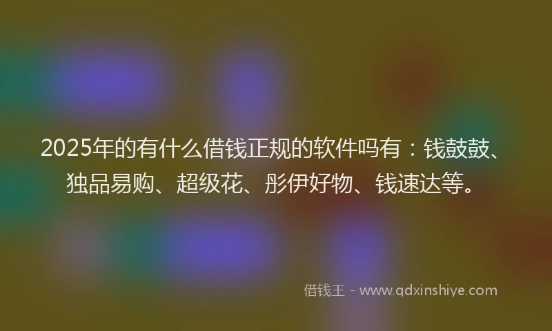 2025年的有什么借钱正规的软件吗有：钱鼓鼓、独品易购、超级花、彤伊好物、钱速达等。