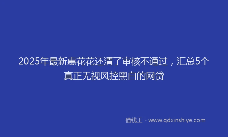 2025年最新惠花花还清了审核不通过，汇总5个真正无视风控黑白的网贷