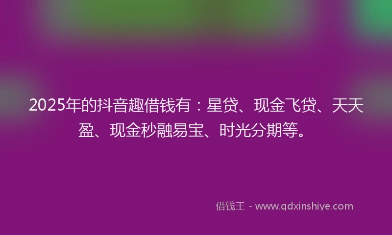 2025年的抖音趣借钱有：星贷、现金飞贷、天天盈、现金秒融易宝、时光分期等。