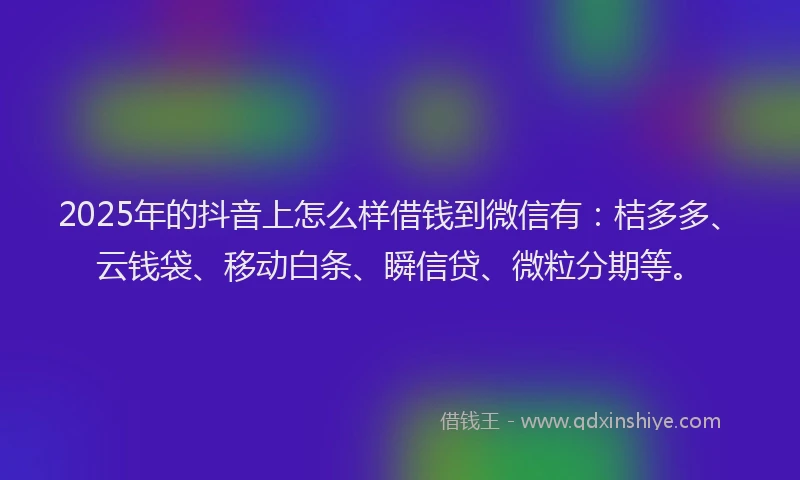 2025年的抖音上怎么样借钱到微信有：桔多多、云钱袋、移动白条、瞬信贷、微粒分期等。
