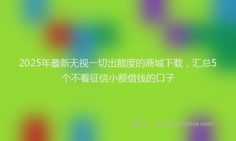 2025年最新无视一切出额度的商城下载，汇总5个不看征信小额借钱的口子