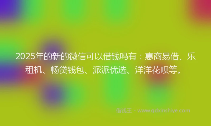 2025年的新的微信可以借钱吗有：惠商易借、乐租机、畅贷钱包、派派优选、洋洋花呗等。