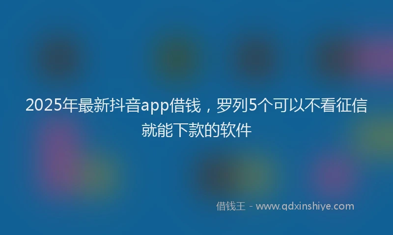 2025年最新抖音app借钱，罗列5个可以不看征信就能下款的软件