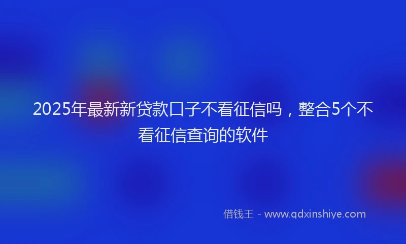 2025年最新新贷款口子不看征信吗,整合5个不看征信查询的软件