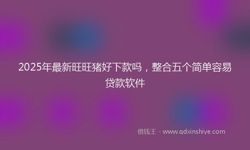 2025年最新旺旺猪好下款吗，整合五个简单容易贷款软件