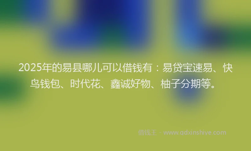 2025年的易县哪儿可以借钱有：易贷宝速易、快鸟钱包、时代花、鑫诚好物、柚子分期等。