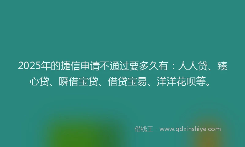 2025年的捷信申请不通过要多久有：人人贷、臻心贷、瞬借宝贷、借贷宝易、洋洋花呗等。