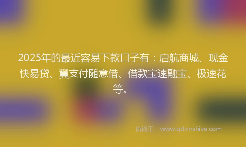 2025年的最近容易下款口子有：启航商城、现金快易贷、翼支付随意借、借款宝速融宝、极速花等。
