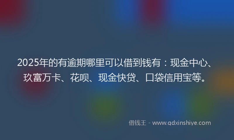 2025年的有逾期哪里可以借到钱有：现金中心、玖富万卡、花呗、现金快贷、口袋信用宝等。