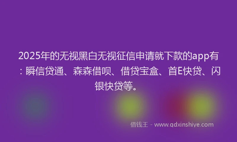 2025年的无视黑白无视征信申请就下款的app有：瞬信贷通、森森借呗、借贷宝盒、首E快贷、闪银快贷等。