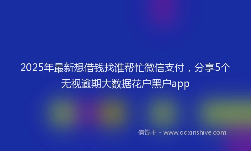 2025年最新想借钱找谁帮忙微信支付，分享5个无视逾期大数据花户黑户app