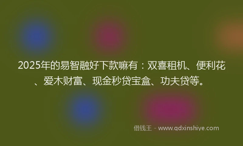 2025年的易智融好下款嘛有：双喜租机、便利花、爱木财富、现金秒贷宝盒、功夫贷等。