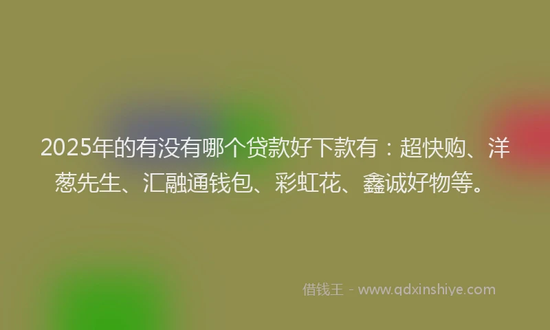 2025年的有没有哪个贷款好下款有：超快购、洋葱先生、汇融通钱包、彩虹花、鑫诚好物等。