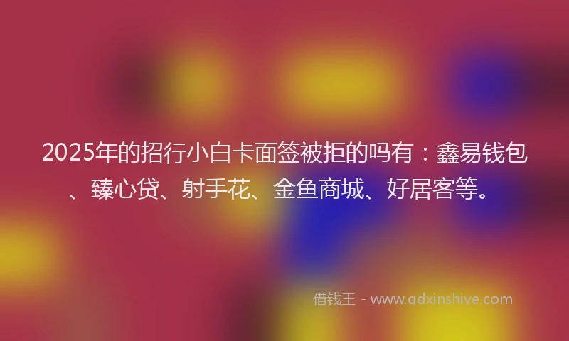 2025年的招行小白卡面签被拒的吗有：鑫易钱包、臻心贷、射手花、金鱼商城、好居客等。