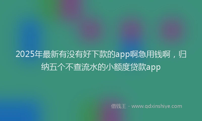 2025年最新有没有好下款的app啊急用钱啊，归纳五个不查流水的小额度贷款app