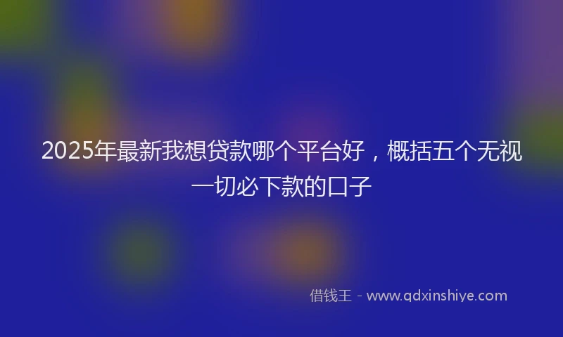 2025年最新我想贷款哪个平台好，概括五个无视一切必下款的口子