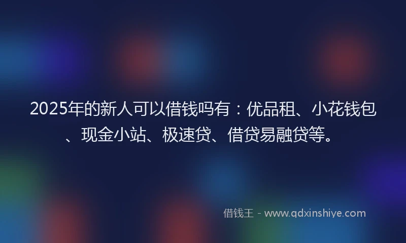 2025年的新人可以借钱吗有：优品租、小花钱包、现金小站、极速贷、借贷易融贷等。
