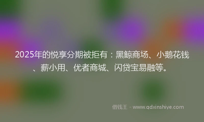 2025年的悦享分期被拒有：黑鲸商场、小鹅花钱、薪小用、优者商城、闪贷宝易融等。
