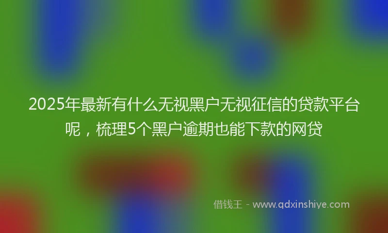 2025年最新有什么无视黑户无视征信的贷款平台呢，梳理5个黑户逾期也能下款的网贷