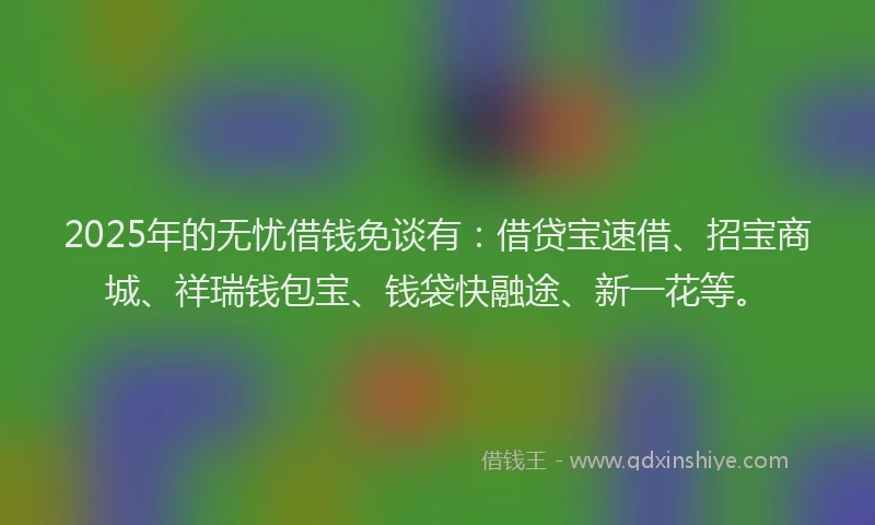 2025年的无忧借钱免谈有：借贷宝速借、招宝商城、祥瑞钱包宝、钱袋快融途、新一花等。