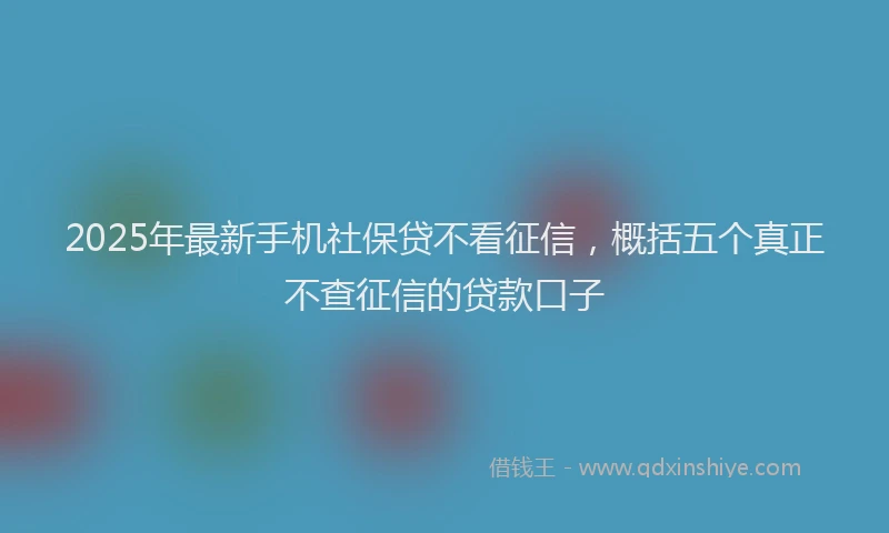 2025年最新手机社保贷不看征信，概括五个真正不查征信的贷款口子