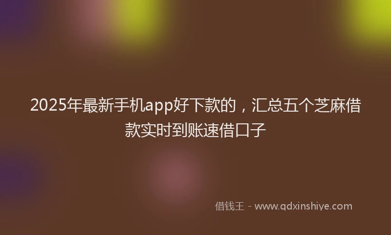 2025年最新手机app好下款的，汇总五个芝麻借款实时到账速借口子