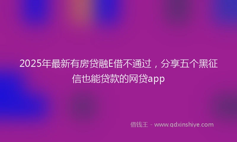 2025年最新有房贷融E借不通过，分享五个黑征信也能贷款的网贷app