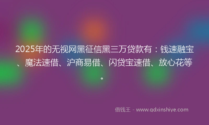 2025年的无视网黑征信黑三万贷款有：钱速融宝、魔法速借、沪商易借、闪贷宝速借、放心花等。