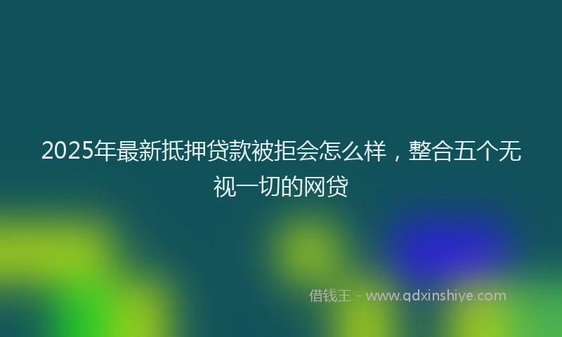 2025年最新抵押贷款被拒会怎么样，整合五个无视一切的网贷