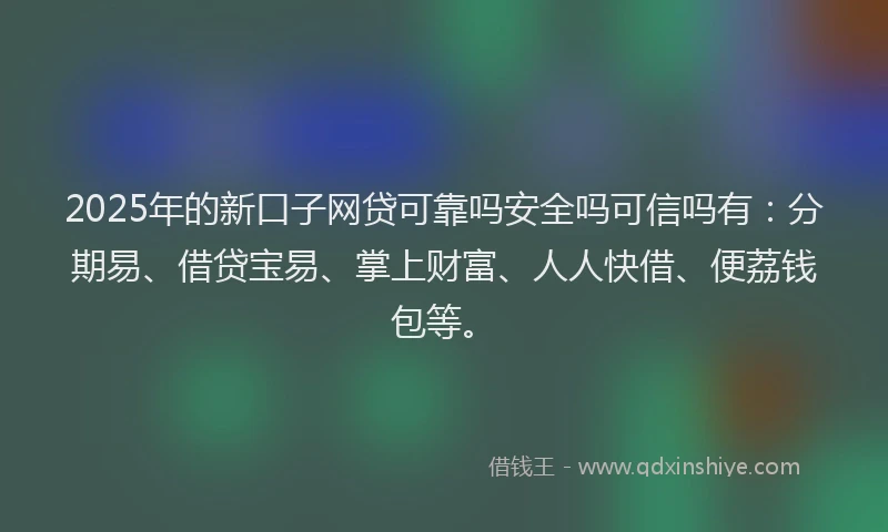 2025年的新口子网贷可靠吗安全吗可信吗有：分期易、借贷宝易、掌上财富、人人快借、便荔钱包等。