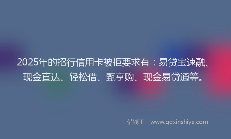 2025年的招行信用卡被拒要求有：易贷宝速融、现金直达、轻松借、甄享购、现金易贷通等。