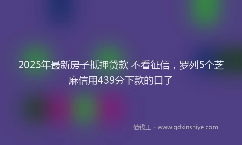 2025年最新房子抵押贷款 不看征信，罗列5个芝麻信用439分下款的口子