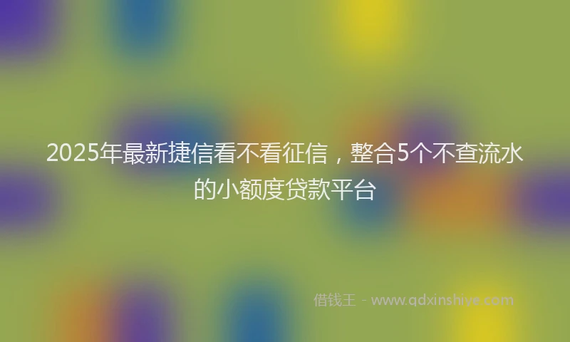 2025年最新捷信看不看征信，整合5个不查流水的小额度贷款平台
