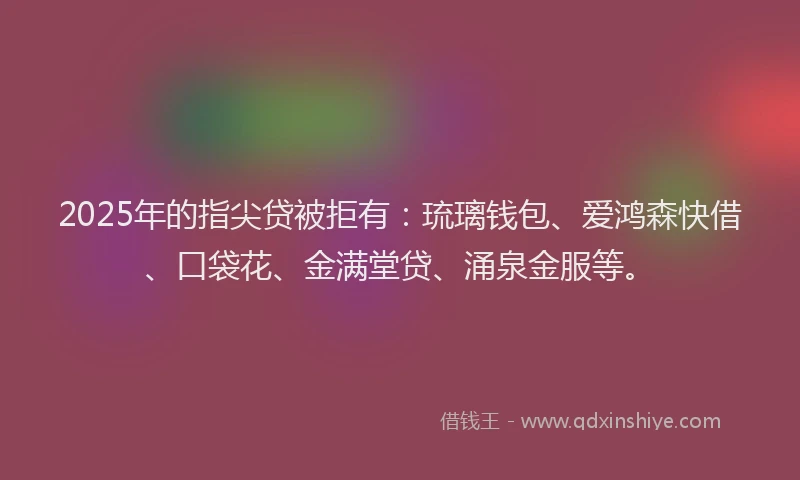 2025年的指尖贷被拒有：琉璃钱包、爱鸿森快借、口袋花、金满堂贷、涌泉金服等。