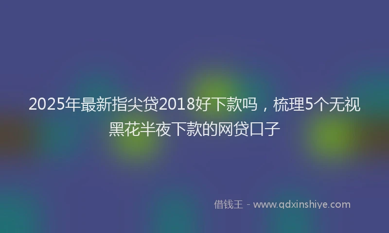 2025年最新指尖贷2018好下款吗，梳理5个无视黑花半夜下款的网贷口子