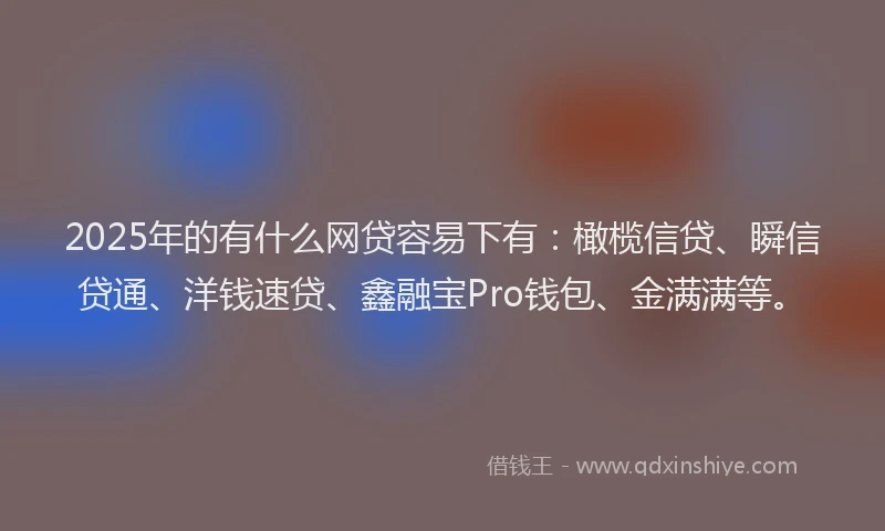 2025年的有什么网贷容易下有：橄榄信贷、瞬信贷通、洋钱速贷、鑫融宝Pro钱包、金满满等。