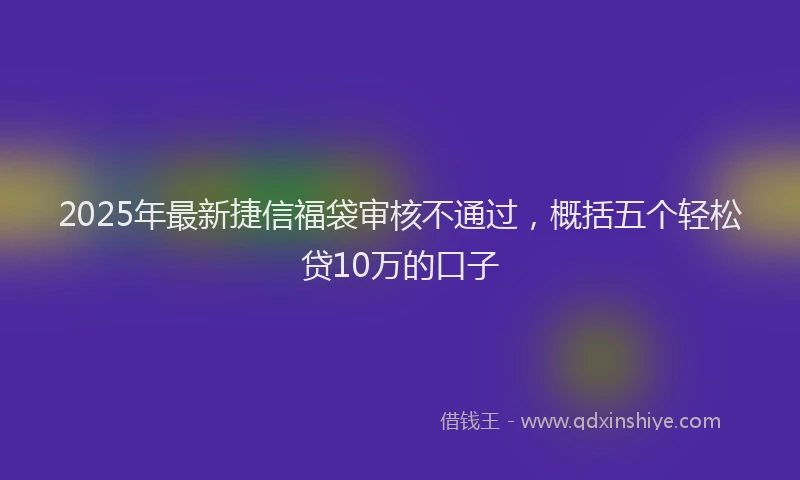 2025年最新捷信福袋审核不通过，概括五个轻松贷10万的口子