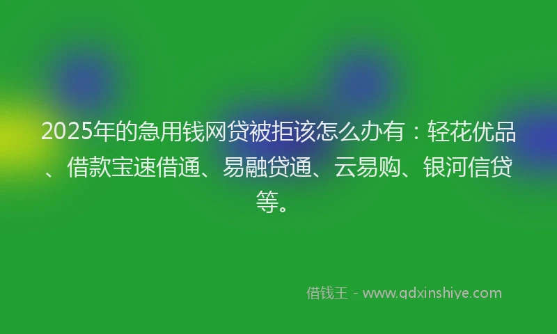 2025年的急用钱网贷被拒该怎么办有：轻花优品、借款宝速借通、易融贷通、云易购、银河信贷等。
