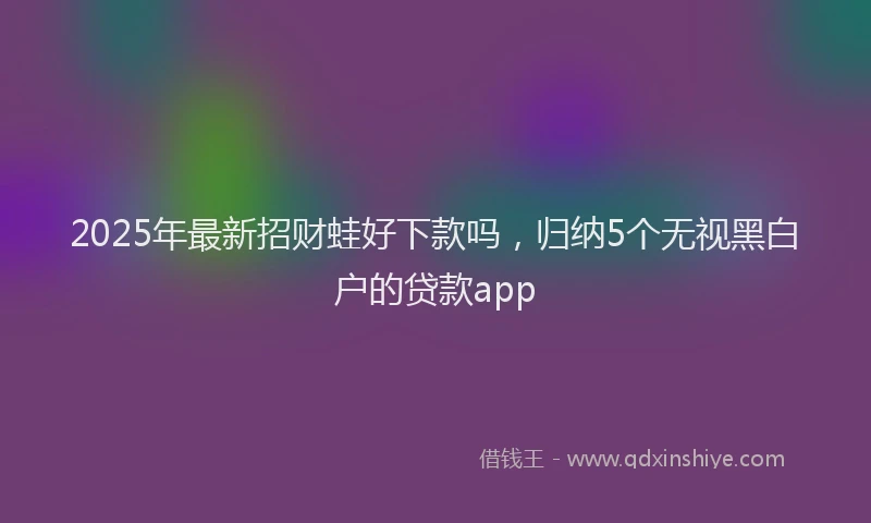 2025年最新招财蛙好下款吗，归纳5个无视黑白户的贷款app