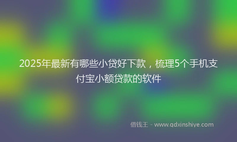 2025年最新有哪些小贷好下款，梳理5个手机支付宝小额贷款的软件