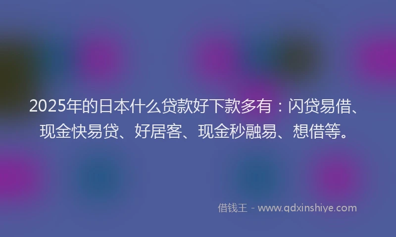 2025年的日本什么贷款好下款多有：闪贷易借、现金快易贷、好居客、现金秒融易、想借等。