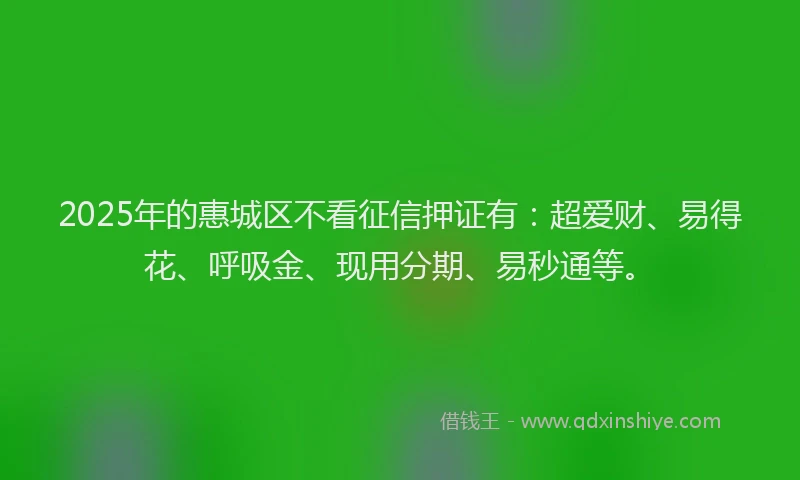 2025年的惠城区不看征信押证有：超爱财、易得花、呼吸金、现用分期、易秒通等。