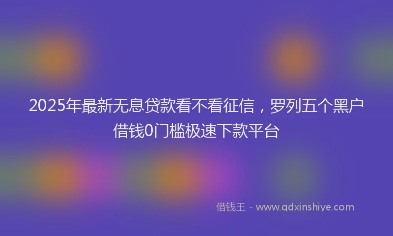 2025年最新无息贷款看不看征信，罗列五个黑户借钱0门槛极速下款平台