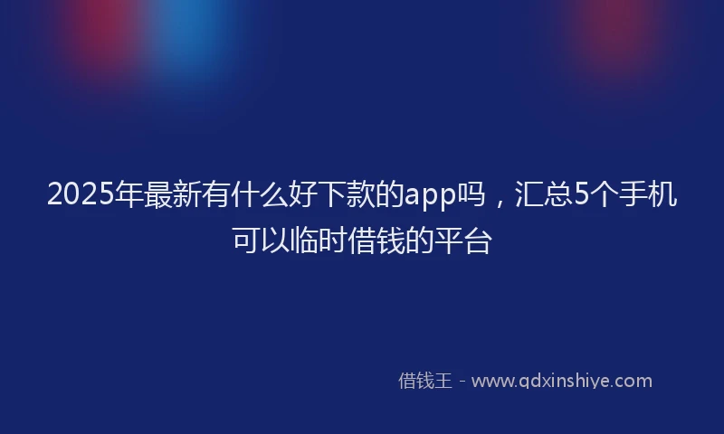 2025年最新有什么好下款的app吗，汇总5个手机可以临时借钱的平台